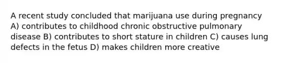 A recent study concluded that marijuana use during pregnancy A) contributes to childhood chronic obstructive pulmonary disease B) contributes to short stature in children C) causes lung defects in the fetus D) makes children more creative