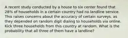 A recent study conducted by a house to six center found that 28% of households in a certain country had no landline service. This raises concerns about the accuracy of certain surveys, as they depended on random digit dialing to households via online. Kick three households from this country at random. What is the probability that all three of them have a landline?