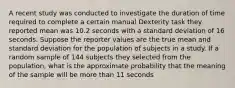 A recent study was conducted to investigate the duration of time required to complete a certain manual Dexterity task they reported mean was 10.2 seconds with a standard deviation of 16 seconds. Suppose the reporter values are the true mean and standard deviation for the population of subjects in a study. If a random sample of 144 subjects they selected from the population, what is the approximate probability that the meaning of the sample will be more than 11 seconds