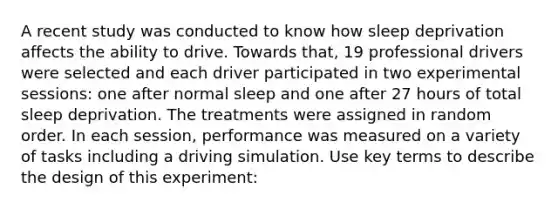 A recent study was conducted to know how sleep deprivation affects the ability to drive. Towards that, 19 professional drivers were selected and each driver participated in two experimental sessions: one after normal sleep and one after 27 hours of total sleep deprivation. The treatments were assigned in random order. In each session, performance was measured on a variety of tasks including a driving simulation. Use key terms to describe the design of this experiment: