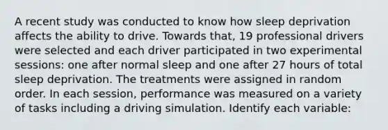 A recent study was conducted to know how sleep deprivation affects the ability to drive. Towards that, 19 professional drivers were selected and each driver participated in two experimental sessions: one after normal sleep and one after 27 hours of total sleep deprivation. The treatments were assigned in random order. In each session, performance was measured on a variety of tasks including a driving simulation. Identify each variable: