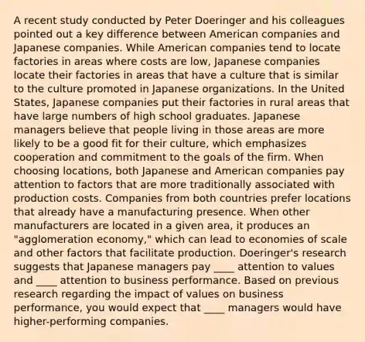 A recent study conducted by Peter Doeringer and his colleagues pointed out a key difference between American companies and Japanese companies. While American companies tend to locate factories in areas where costs are low, Japanese companies locate their factories in areas that have a culture that is similar to the culture promoted in Japanese organizations. In the United States, Japanese companies put their factories in rural areas that have large numbers of high school graduates. Japanese managers believe that people living in those areas are more likely to be a good fit for their culture, which emphasizes cooperation and commitment to the goals of the firm. When choosing locations, both Japanese and American companies pay attention to factors that are more traditionally associated with production costs. Companies from both countries prefer locations that already have a manufacturing presence. When other manufacturers are located in a given area, it produces an "agglomeration economy," which can lead to economies of scale and other factors that facilitate production. Doeringer's research suggests that Japanese managers pay ____ attention to values and ____ attention to business performance. Based on previous research regarding the impact of values on business performance, you would expect that ____ managers would have higher-performing companies.