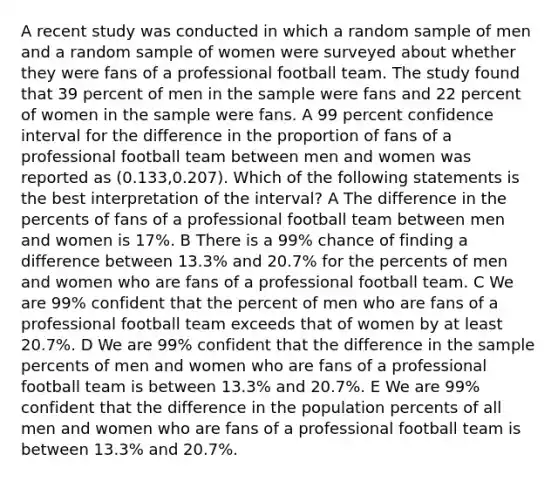 A recent study was conducted in which a random sample of men and a random sample of women were surveyed about whether they were fans of a professional football team. The study found that 39 percent of men in the sample were fans and 22 percent of women in the sample were fans. A 99 percent confidence interval for the difference in the proportion of fans of a professional football team between men and women was reported as (0.133,0.207). Which of the following statements is the best interpretation of the interval? A The difference in the percents of fans of a professional football team between men and women is 17%. B There is a 99% chance of finding a difference between 13.3% and 20.7% for the percents of men and women who are fans of a professional football team. C We are 99% confident that the percent of men who are fans of a professional football team exceeds that of women by at least 20.7%. D We are 99% confident that the difference in the sample percents of men and women who are fans of a professional football team is between 13.3% and 20.7%. E We are 99% confident that the difference in the population percents of all men and women who are fans of a professional football team is between 13.3% and 20.7%.