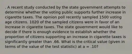 . A recent study conducted by the state government attempts to determine whether the voting public supports further increase in cigarette taxes. The opinion poll recently sampled 1500 voting age citizens. 1020 of the sampled citizens were in favor of an increase in cigarette taxes. The state government would like to decide if there is enough evidence to establish whether the proportion of citizens supporting an increase in cigarette taxes is significantly greater than .66. What is the critical value (given in terms of the value of the test statistic) at a = .10?