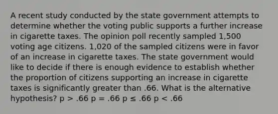 A recent study conducted by the state government attempts to determine whether the voting public supports a further increase in cigarette taxes. The opinion poll recently sampled 1,500 voting age citizens. 1,020 of the sampled citizens were in favor of an increase in cigarette taxes. The state government would like to decide if there is enough evidence to establish whether the proportion of citizens supporting an increase in cigarette taxes is significantly greater than .66. What is the alternative hypothesis? p > .66 p = .66 p ≤ .66 p < .66