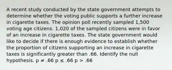 A recent study conducted by the state government attempts to determine whether the voting public supports a further increase in cigarette taxes. The opinion poll recently sampled 1,500 voting age citizens. 1,020 of the sampled citizens were in favor of an increase in cigarette taxes. The state government would like to decide if there is enough evidence to establish whether the proportion of citizens supporting an increase in cigarette taxes is significantly greater than .66. Identify the null hypothesis. p ≠ .66 p ≤ .66 p > .66