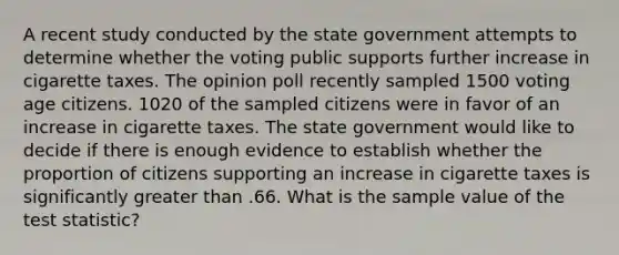 A recent study conducted by the state government attempts to determine whether the voting public supports further increase in cigarette taxes. The opinion poll recently sampled 1500 voting age citizens. 1020 of the sampled citizens were in favor of an increase in cigarette taxes. The state government would like to decide if there is enough evidence to establish whether the proportion of citizens supporting an increase in cigarette taxes is significantly greater than .66. What is the sample value of the test statistic?