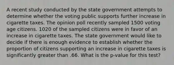 A recent study conducted by the state government attempts to determine whether the voting public supports further increase in cigarette taxes. The opinion poll recently sampled 1500 voting age citizens. 1020 of the sampled citizens were in favor of an increase in cigarette taxes. The state government would like to decide if there is enough evidence to establish whether the proportion of citizens supporting an increase in cigarette taxes is significantly greater than .66. What is the p-value for this test?