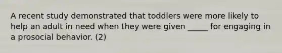 A recent study demonstrated that toddlers were more likely to help an adult in need when they were given _____ for engaging in a prosocial behavior. (2)