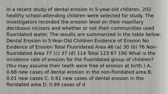 In a recent study of dental erosion in 5-year-old children, 202 healthy school-attending children were selected for study. The investigators recorded the erosion level on their maxillary deciduous incisors and whether or not their communities used fluoridated water. The results are summarized in the table below: Dental Erosion in 5-Year-Old Children Evidence of Erosion No Evidence of Erosion Total Fluoridated Area 46 (a) 30 (b) 76 Non-fluoridated Area 77 (c) 37 (d) 114 Total 123 67 190 What is the incidence rate of erosion for the fluoridated group of children? (You may assume their teeth were free of erosion at birth.) A. 0.68 new cases of dental erosion in the non-floridated area B. 0.01 new cases C. 0.61 new cases of dental erosion in the floridated area D. 0.89 cases of d