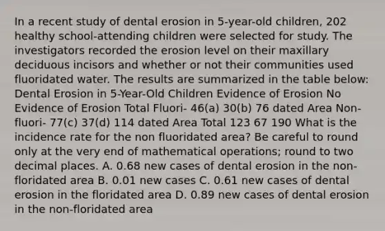 In a recent study of dental erosion in 5-year-old children, 202 healthy school-attending children were selected for study. The investigators recorded the erosion level on their maxillary deciduous incisors and whether or not their communities used fluoridated water. The results are summarized in the table below: Dental Erosion in 5-Year-Old Children Evidence of Erosion No Evidence of Erosion Total Fluori- 46(a) 30(b) 76 dated Area Non- fluori- 77(c) 37(d) 114 dated Area Total 123 67 190 What is the incidence rate for the non fluoridated area? Be careful to round only at the very end of mathematical operations; round to two decimal places. A. 0.68 new cases of dental erosion in the non-floridated area B. 0.01 new cases C. 0.61 new cases of dental erosion in the floridated area D. 0.89 new cases of dental erosion in the non-floridated area