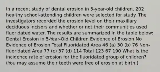 In a recent study of dental erosion in 5-year-old children, 202 healthy school-attending children were selected for study. The investigators recorded the erosion level on their maxillary deciduous incisors and whether or not their communities used fluoridated water. The results are summarized in the table below: Dental Erosion in 5-Year-Old Children Evidence of Erosion No Evidence of Erosion Total Fluoridated Area 46 (a) 30 (b) 76 Non-fluoridated Area 77 (c) 37 (d) 114 Total 123 67 190 What is the incidence rate of erosion for the fluoridated group of children? (You may assume their teeth were free of erosion at birth.)