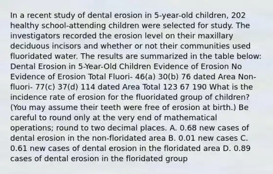 In a recent study of dental erosion in 5-year-old children, 202 healthy school-attending children were selected for study. The investigators recorded the erosion level on their maxillary deciduous incisors and whether or not their communities used fluoridated water. The results are summarized in the table below: Dental Erosion in 5-Year-Old Children Evidence of Erosion No Evidence of Erosion Total Fluori- 46(a) 30(b) 76 dated Area Non- fluori- 77(c) 37(d) 114 dated Area Total 123 67 190 What is the incidence rate of erosion for the fluoridated group of children? (You may assume their teeth were free of erosion at birth.) Be careful to round only at the very end of mathematical operations; round to two decimal places. A. 0.68 new cases of dental erosion in the non-floridated area B. 0.01 new cases C. 0.61 new cases of dental erosion in the floridated area D. 0.89 cases of dental erosion in the floridated group