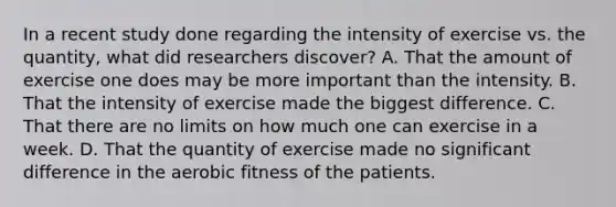 In a recent study done regarding the intensity of exercise vs. the quantity, what did researchers discover? A. That the amount of exercise one does may be more important than the intensity. B. That the intensity of exercise made the biggest difference. C. That there are no limits on how much one can exercise in a week. D. That the quantity of exercise made no significant difference in the aerobic fitness of the patients.