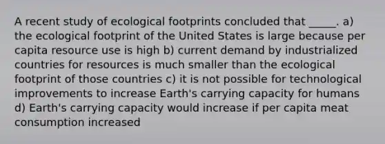 A recent study of ecological footprints concluded that _____. a) the ecological footprint of the United States is large because per capita resource use is high b) current demand by industrialized countries for resources is much smaller than the ecological footprint of those countries c) it is not possible for technological improvements to increase Earth's carrying capacity for humans d) Earth's carrying capacity would increase if per capita meat consumption increased