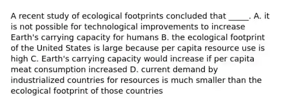 A recent study of ecological footprints concluded that _____. A. it is not possible for technological improvements to increase Earth's carrying capacity for humans B. the ecological footprint of the United States is large because per capita resource use is high C. Earth's carrying capacity would increase if per capita meat consumption increased D. current demand by industrialized countries for resources is much smaller than the ecological footprint of those countries