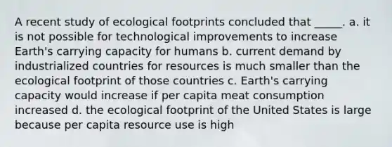 A recent study of ecological footprints concluded that _____. a. it is not possible for technological improvements to increase Earth's carrying capacity for humans b. current demand by industrialized countries for resources is much smaller than the ecological footprint of those countries c. Earth's carrying capacity would increase if per capita meat consumption increased d. the ecological footprint of the United States is large because per capita resource use is high