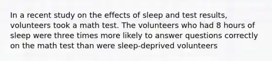 In a recent study on the effects of sleep and test​ results, volunteers took a math test. The volunteers who had 8 hours of sleep were three times more likely to answer questions correctly on the math test than were​ sleep-deprived volunteers