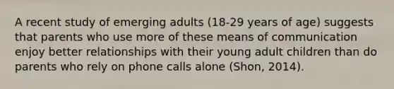 A recent study of emerging adults (18-29 years of age) suggests that parents who use more of these means of communication enjoy better relationships with their young adult children than do parents who rely on phone calls alone (Shon, 2014).