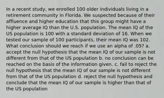 In a recent study, we enrolled 100 older individuals living in a retirement community in Florida. We suspected because of their affluence and higher education that this group might have a higher average IQ than the U.S. population. The mean IQ of the US population is 100 with a <a href='https://www.questionai.com/knowledge/kqGUr1Cldy-standard-deviation' class='anchor-knowledge'>standard deviation</a> of 16. When we tested our sample of 100 participants, their mean IQ was 102. What conclusion should we reach if we use an alpha of .05? a. accept the null hypothesis that the mean IQ of our sample is not different from that of the US population b. no conclusion can be reached on the basis of the information given. c. fail to reject the null hypothesis that the mean IQ of our sample is not different from that of the US population d. reject the null hypothesis and conclude that the mean IQ of our sample is higher than that of the US population