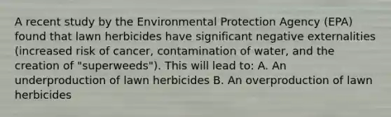 A recent study by the Environmental Protection Agency (EPA) found that lawn herbicides have significant negative externalities (increased risk of cancer, contamination of water, and the creation of "superweeds"). This will lead to: A. An underproduction of lawn herbicides B. An overproduction of lawn herbicides