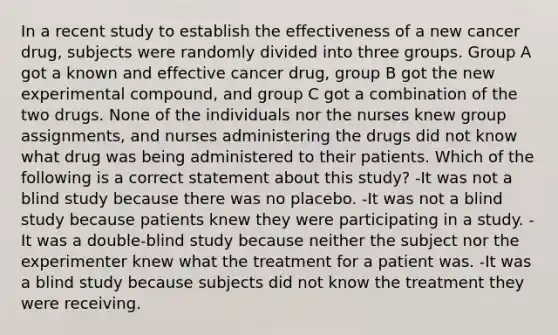 In a recent study to establish the effectiveness of a new cancer drug, subjects were randomly divided into three groups. Group A got a known and effective cancer drug, group B got the new experimental compound, and group C got a combination of the two drugs. None of the individuals nor the nurses knew group assignments, and nurses administering the drugs did not know what drug was being administered to their patients. Which of the following is a correct statement about this study? -It was not a blind study because there was no placebo. -It was not a blind study because patients knew they were participating in a study. -It was a double-blind study because neither the subject nor the experimenter knew what the treatment for a patient was. -It was a blind study because subjects did not know the treatment they were receiving.