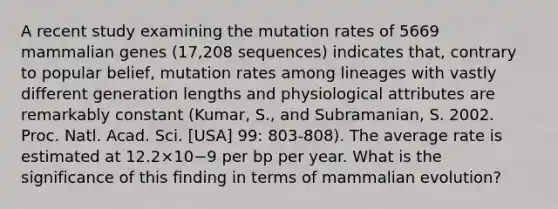 A recent study examining the mutation rates of 5669 mammalian genes (17,208 sequences) indicates that, contrary to popular belief, mutation rates among lineages with vastly different generation lengths and physiological attributes are remarkably constant (Kumar, S., and Subramanian, S. 2002. Proc. Natl. Acad. Sci. [USA] 99: 803-808). The average rate is estimated at 12.2×10−9 per bp per year. What is the significance of this finding in terms of mammalian evolution?