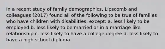 In a recent study of family​ demographics, Lipscomb and colleagues​ (2017) found all of the following to be true of families who have children with​ disabilities, ​except: a. less likely to be employed b. less likely to be married or in a marriage-like relationship c. less likely to have a college degree d. less likely to have a high school diploma