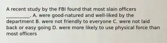 A recent study by the FBI found that most slain officers __________. A. were good-natured and well-liked by the department B. were not friendly to everyone C. were not laid back or easy going D. were more likely to use physical force than most officers