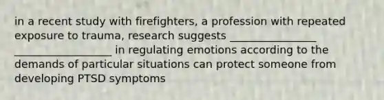 in a recent study with firefighters, a profession with repeated exposure to trauma, research suggests ________________ __________________ in regulating emotions according to the demands of particular situations can protect someone from developing PTSD symptoms