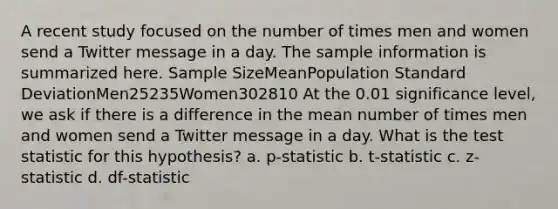 A recent study focused on the number of times men and women send a Twitter message in a day. The sample information is summarized here. Sample SizeMeanPopulation Standard DeviationMen25235Women302810 At the 0.01 significance level, we ask if there is a difference in the mean number of times men and women send a Twitter message in a day. What is the test statistic for this hypothesis? a. p-statistic b. t-statistic c. z-statistic d. df-statistic