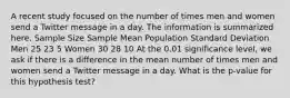 A recent study focused on the number of times men and women send a Twitter message in a day. The information is summarized here. Sample Size Sample Mean Population Standard Deviation Men 25 23 5 Women 30 28 10 At the 0.01 significance level, we ask if there is a difference in the mean number of times men and women send a Twitter message in a day. What is the p-value for this hypothesis test?