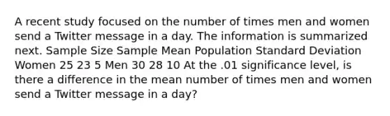 A recent study focused on the number of times men and women send a Twitter message in a day. The information is summarized next. Sample Size Sample Mean Population Standard Deviation Women 25 23 5 Men 30 28 10 At the .01 significance level, is there a difference in the mean number of times men and women send a Twitter message in a day?