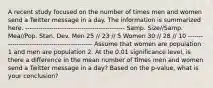 A recent study focused on the number of times men and women send a Twitter message in a day. The information is summarized here. ---------------------------------------------- Samp. Size//Samp. Mea//Pop. Stan. Dev. Men 25 // 23 // 5 Women 30 // 28 // 10 ---------------------------------------------- Assume that women are population 1 and men are population 2. At the 0.01 significance level, is there a difference in the mean number of times men and women send a Twitter message in a day? Based on the p-value, what is your conclusion?