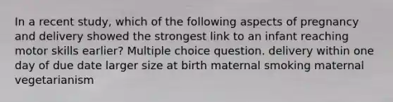 In a recent study, which of the following aspects of pregnancy and delivery showed the strongest link to an infant reaching motor skills earlier? Multiple choice question. delivery within one day of due date larger size at birth maternal smoking maternal vegetarianism