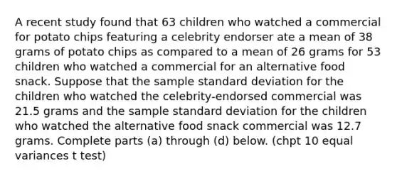 A recent study found that 63 children who watched a commercial for potato chips featuring a celebrity endorser ate a mean of 38 grams of potato chips as compared to a mean of 26 grams for 53 children who watched a commercial for an alternative food snack. Suppose that the sample standard deviation for the children who watched the​ celebrity-endorsed commercial was 21.5 grams and the sample standard deviation for the children who watched the alternative food snack commercial was 12.7 grams. Complete parts​ (a) through​ (d) below. (chpt 10 equal variances t test)