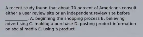 A recent study found that about 70 percent of Americans consult either a user review site or an independent review site before ___________. A. beginning the shopping process B. believing advertising C. making a purchase D. posting product information on social media E. using a product