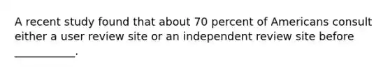 A recent study found that about 70 percent of Americans consult either a user review site or an independent review site before ___________.