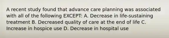 A recent study found that advance care planning was associated with all of the following EXCEPT: A. Decrease in life-sustaining treatment B. Decreased quality of care at the end of life C. Increase in hospice use D. Decrease in hospital use