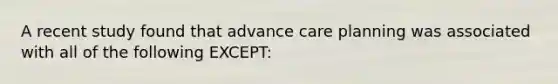 A recent study found that advance care planning was associated with all of the following EXCEPT: