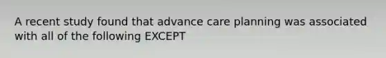 A recent study found that advance care planning was associated with all of the following EXCEPT