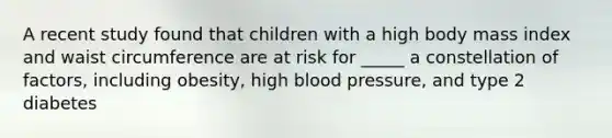 A recent study found that children with a high body mass index and waist circumference are at risk for _____ a constellation of factors, including obesity, high <a href='https://www.questionai.com/knowledge/kD0HacyPBr-blood-pressure' class='anchor-knowledge'>blood pressure</a>, and type 2 diabetes