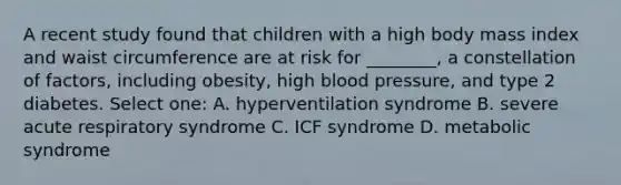 A recent study found that children with a high body mass index and waist circumference are at risk for ________, a constellation of factors, including obesity, high blood pressure, and type 2 diabetes. Select one: A. hyperventilation syndrome B. severe acute respiratory syndrome C. ICF syndrome D. metabolic syndrome