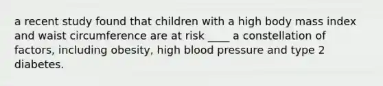 a recent study found that children with a high body mass index and waist circumference are at risk ____ a constellation of factors, including obesity, high blood pressure and type 2 diabetes.