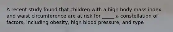 A recent study found that children with a high body mass index and waist circumference are at risk for _____ a constellation of factors, including obesity, high blood pressure, and type