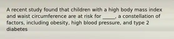 A recent study found that children with a high body mass index and waist circumference are at risk for _____, a constellation of factors, including obesity, high blood pressure, and type 2 diabetes