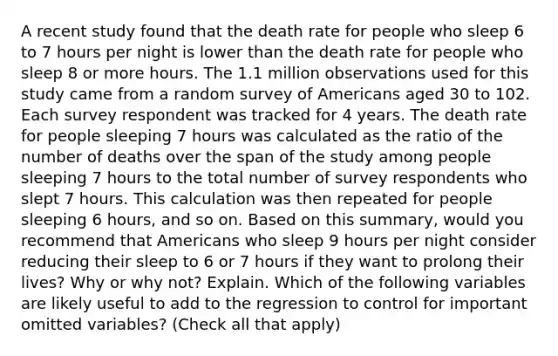 A recent study found that the death rate for people who sleep 6 to 7 hours per night is lower than the death rate for people who sleep 8 or more hours. The 1.1 million observations used for this study came from a random survey of Americans aged 30 to 102. Each survey respondent was tracked for 4 years. The death rate for people sleeping 7 hours was calculated as the ratio of the number of deaths over the span of the study among people sleeping 7 hours to the total number of survey respondents who slept 7 hours. This calculation was then repeated for people sleeping 6​ hours, and so on. Based on this​ summary, would you recommend that Americans who sleep 9 hours per night consider reducing their sleep to 6 or 7 hours if they want to prolong their​ lives? Why or why​ not? Explain. Which of the following variables are likely useful to add to the regression to control for important omitted​ variables? ​(Check all that apply​)