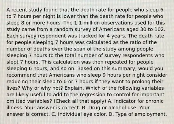 A recent study found that the death rate for people who sleep 6 to 7 hours per night is lower than the death rate for people who sleep 8 or more hours. The 1.1 million observations used for this study came from a random survey of Americans aged 30 to 102. Each survey respondent was tracked for 4 years. The death rate for people sleeping 7 hours was calculated as the ratio of the number of deaths over the span of the study among people sleeping 7 hours to the total number of survey respondents who slept 7 hours. This calculation was then repeated for people sleeping 6​ hours, and so on. Based on this​ summary, would you recommend that Americans who sleep 9 hours per night consider reducing their sleep to 6 or 7 hours if they want to prolong their​ lives? Why or why​ not? Explain. Which of the following variables are likely useful to add to the regression to control for important omitted​ variables? ​(Check all that apply​) A. Indicator for chronic illness. Your answer is correct. B. Drug or alcohol use. Your answer is correct. C. Individual eye color. D. Type of employment.