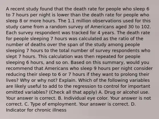 A recent study found that the death rate for people who sleep 6 to 7 hours per night is lower than the death rate for people who sleep 8 or more hours. The 1.1 million observations used for this study came from a random survey of Americans aged 30 to 102. Each survey respondent was tracked for 4 years. The death rate for people sleeping 7 hours was calculated as the ratio of the number of deaths over the span of the study among people sleeping 7 hours to the total number of survey respondents who slept 7 hours. This calculation was then repeated for people sleeping 6​ hours, and so on. Based on this​ summary, would you recommend that Americans who sleep 9 hours per night consider reducing their sleep to 6 or 7 hours if they want to prolong their​ lives? Why or why​ not? Explain. Which of the following variables are likely useful to add to the regression to control for important omitted​ variables? ​(Check all that apply​) A. Drug or alcohol use. Your answer is correct. B. Individual eye color. Your answer is not correct. C. Type of employment. Your answer is correct. D. Indicator for chronic illness