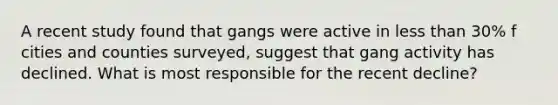 A recent study found that gangs were active in less than 30% f cities and counties surveyed, suggest that gang activity has declined. What is most responsible for the recent decline?